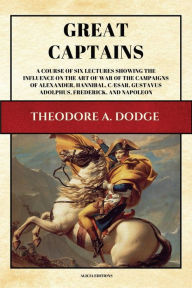 Title: Great Captains: A course of six lectures showing the influence on the art of war of the campaigns of Alexander, Hannibal, Cæsar, Gustavus Adolphus, Frederick, and Napoleon (Illustrated), Author: Theodore A. Dodge