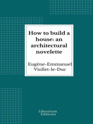 Title: How to build a house: an architectural novelette, Author: Eugène-Emmanuel Viollet-le-Duc