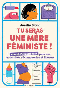 Title: Tu seras une mère féministe: Manuel d'émancipation pour des maternités décomplexées et libérées, Author: Aurélia Blanc