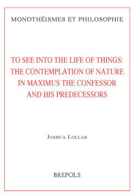 Title: To See into the Life of Things: The Contemplation of Nature in Maximus the Confessor and his Predecessors, Author: Joshua Lollar