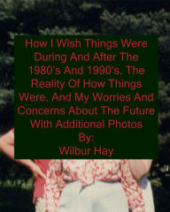 Title: HOW I WISH THINGS HAD BEEN IN THE 1980S AND 1990S, AND THE REALITY OF HOW THINGS WERE IN THE LATE 1990S AND BEYOND: Version With Additional Photos, Paperback Version, Author: Wilbur Hay
