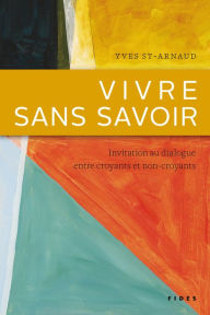 Title: Vivre sans savoir: Invitation au dialogue entre croyants et non-croyants, Author: Yves St-Arnaud