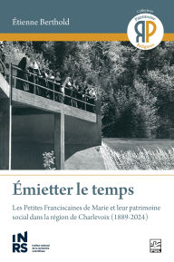 Title: Émietter le temps: les Petites Franciscaines de Marie et leur patrimoine social dans la région de Charlevoix (1889-2024), Author: Etienne Berthold