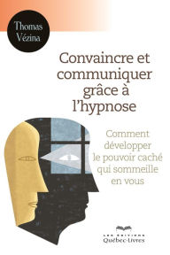 Title: Convaincre et communiquer grâce à l'hypnose: Comment développer le pouvoir caché qui sommeille en vous, Author: Thomas Vézina