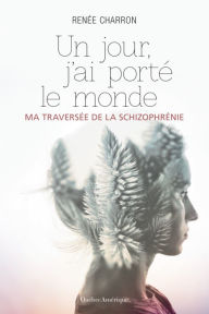 Title: Un jour, j'ai porté le monde: Ma traversée de la schizophrénie, Author: Renée Charron
