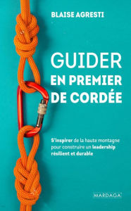 Title: Guider en premier de cordée: S'inspirer de la haute montagne pour construire un leadership résilient et durable, Author: Blaise Agresti