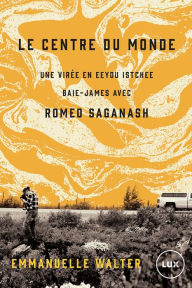 Title: Le centre du monde: Une virée en Eeyou Istchee Baie-James avec Romeo Saganash, Author: Emmanuelle Walter