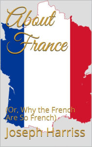 Title: About France: (Or, Why the French Are So French), Author: Joseph Harriss