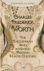 Title: Charles Worth, the Englishman Who Invented Parisian Haute Couture: ... with the invaluable help of his French wife Marie and the Empress Eugï¿½nie, Author: Stephen Clarke