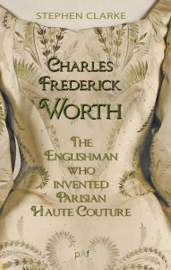 Title: Charles Worth, the Englishman Who Invented Parisian Haute Couture: ... with the invaluable help of his French wife Marie and the Empress Eugénie, Author: Stephen Clarke