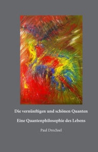 Title: Die vernünftigen und schönen Quanten: Eine Quantenphilosopie des Lebens, Author: Paul Drechsel