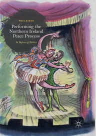 Title: Performing the Northern Ireland Peace Process: In Defence of Politics, Author: Paul Dixon