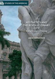 Title: Aesthetics and the Revolutionary City: Real and Imagined Havana, Author: James Clifford Kent