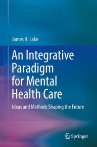 Title: An Integrative Paradigm for Mental Health Care: Ideas and Methods Shaping the Future, Author: James H. Lake