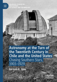 Title: Astronomy at the Turn of the Twentieth Century in Chile and the United States: Chasing Southern Stars, 1903-1929, Author: Bïrbara K. Silva