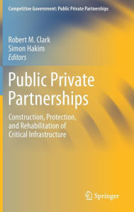 Title: Public Private Partnerships: Construction, Protection, and Rehabilitation of Critical Infrastructure, Author: Robert M. Clark