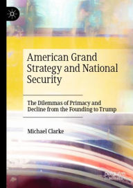 Title: American Grand Strategy and National Security: The Dilemmas of Primacy and Decline from the Founding to Trump, Author: Michael Clarke