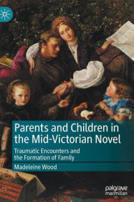Title: Parents and Children in the Mid-Victorian Novel: Traumatic Encounters and the Formation of Family, Author: Madeleine Wood