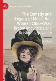 Title: The Comedy and Legacy of Music-Hall Women 1880-1920: Brazen Impudence and Boisterous Vulgarity, Author: Sam Beale