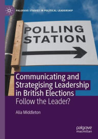 Title: Communicating and Strategising Leadership in British Elections: Follow the Leader?, Author: Alia Middleton
