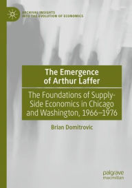 Title: The Emergence of Arthur Laffer: The Foundations of Supply-Side Economics in Chicago and Washington, 1966-1976, Author: Brian Domitrovic