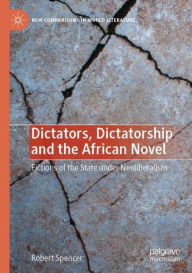 Title: Dictators, Dictatorship and the African Novel: Fictions of the State under Neoliberalism, Author: Robert Spencer