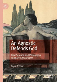 Title: An Agnostic Defends God: How Science and Philosophy Support Agnosticism, Author: Bryan Frances