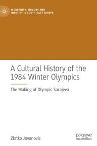Title: A Cultural History of the 1984 Winter Olympics: The Making of Olympic Sarajevo, Author: Zlatko Jovanovic