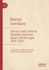 Title: Iberian Interfaces: Literary and Cultural Relations between Spain and Portugal, 1870-1930, Author: Antonio Sïez Delgado