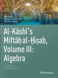 Title: Al-Kashi's Miftah al-Hisab, Volume III: Algebra: Translation and Commentary, Author: Nuh Aydin