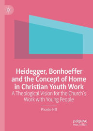 Title: Heidegger, Bonhoeffer and the Concept of Home in Christian Youth Work: A Theological Vision for the Church's Work with Young People, Author: Phoebe Hill