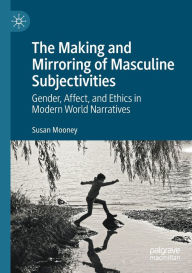 Title: The Making and Mirroring of Masculine Subjectivities: Gender, Affect, and Ethics in Modern World Narratives, Author: Susan Mooney