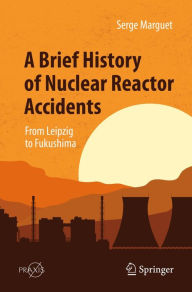 Title: A Brief History of Nuclear Reactor Accidents: From Leipzig to Fukushima, Author: Serge Marguet