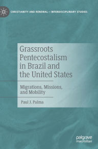 Title: Grassroots Pentecostalism in Brazil and the United States: Migrations, Missions, and Mobility, Author: Paul J. Palma