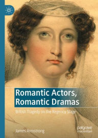 Title: Romantic Actors, Romantic Dramas: British Tragedy on the Regency Stage, Author: James Armstrong