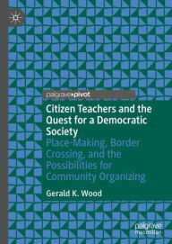 Title: Citizen Teachers and the Quest for a Democratic Society: Place-Making, Border Crossing, and the Possibilities for Community Organizing, Author: Gerald K. Wood