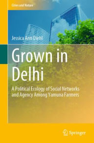 Title: Grown in Delhi: A Political Ecology of Social Networks and Agency Among Yamuna Farmers, Author: Jessica Ann Diehl