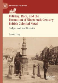 Title: Policing, Race, and the Formation of Nineteenth-Century British Colonial Natal: Badges and Knobkerries, Author: Jacob Ivey