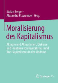 Title: Moralisierung des Kapitalismus: Akteure und Akteurinnen, Diskurse und Praktiken von Kapitalismus und Anti-Kapitalismus in der Moderne, Author: Stefan Berger