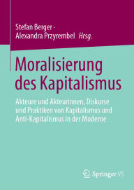 Title: Moralisierung des Kapitalismus: Akteure und Akteurinnen, Diskurse und Praktiken von Kapitalismus und Anti-Kapitalismus in der Moderne, Author: Stefan Berger