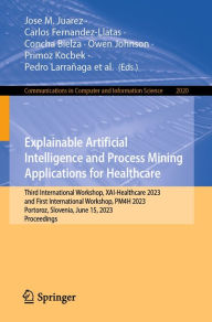 Title: Explainable Artificial Intelligence and Process Mining Applications for Healthcare: Third International Workshop, XAI-Healthcare 2023, and First International Workshop, PM4H 2023, Portoroz, Slovenia, June 15, 2023, Proceedings, Author: Jose M. Juarez