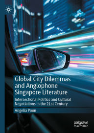 Title: Global City Dilemmas and Anglophone Singapore Literature: Intersectional Politics and Cultural Negotiations in the 21st Century, Author: Angelia Poon