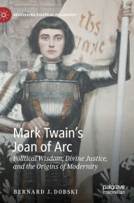Title: Mark Twain's Joan of Arc: Political Wisdom, Divine Justice, and the Origins of Modernity, Author: Bernard J. Dobski