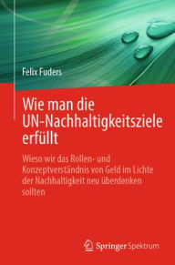 Title: Wie man die UN-Nachhaltigkeitsziele erfüllt: Wieso wir das Rollen- und Konzeptverständnis von Geld im Lichte der Nachhaltigkeit neu überdenken sollten, Author: Felix Fuders