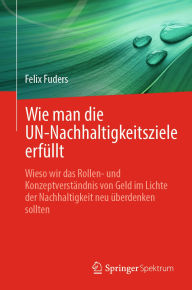 Title: Wie man die UN-Nachhaltigkeitsziele erfüllt: Wieso wir das Rollen- und Konzeptverständnis von Geld im Lichte der Nachhaltigkeit neu überdenken sollten, Author: Felix Fuders