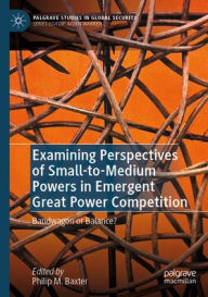 Title: Examining Perspectives of Small-to-Medium Powers in Emergent Great Power Competition: Bandwagon or Balance?, Author: Philip M. Baxter
