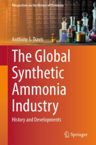 Title: The Global Synthetic Ammonia Industry: History and Developments, Author: Anthony S. Travis