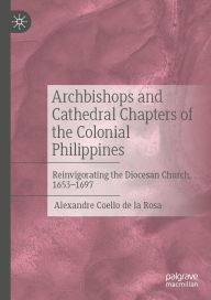Title: Archbishops and Cathedral Chapters of the Colonial Philippines: Reinvigorating the Diocesan Church, 1653-1697, Author: Alexandre Coello de la Rosa