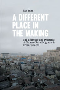 Title: A Different Place in the Making: The Everyday Life Practices of Chinese Rural Migrants in Urban Villages, Author: Yan Yuan