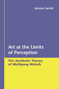 Title: Art at the Limits of Perception: The Aesthetic Theory of Wolfgang Welsch, Author: Jerome Carroll
